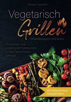 Vegetarisch Grillen: Umweltbewusst und lecker - Die besten und vielfältigsten Grillrezepte für den fleischlosen Genuss