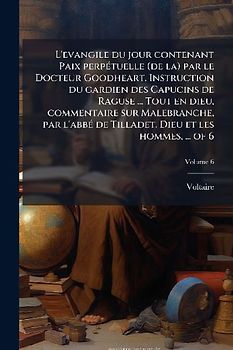 L'evangile du jour contenant Paix perpÃ(c)tuelle (de la) par le Docteur Goodheart. Instruction du gardien des Capucins de Raguse ... Tout en dieu, commentaire sur Malebranche, par l'abbÃ(c) de Tilladet. Dieu et les hommes, ... of 6