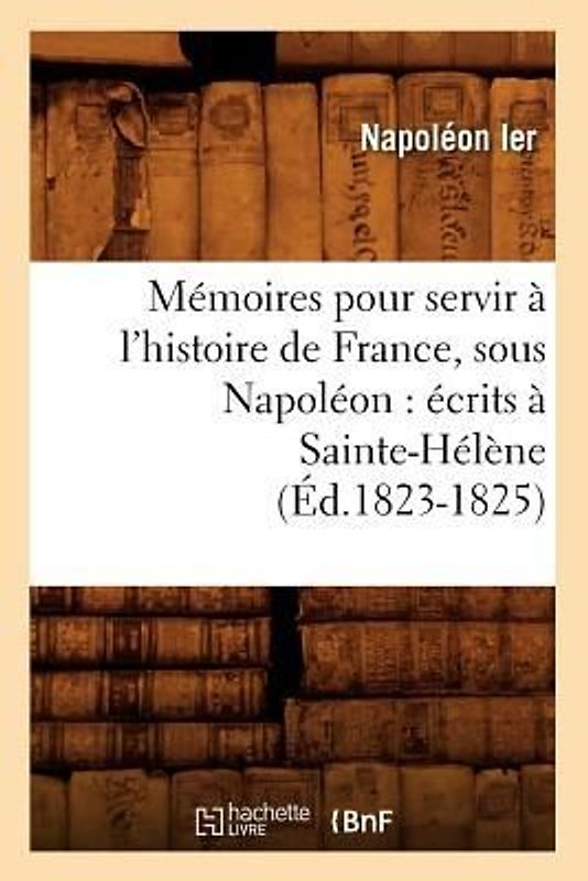 Mémoires Pour Servir À l'Histoire de France, Sous Napoléon: Écrits À Sainte-Hélène (Éd.1823-1825)