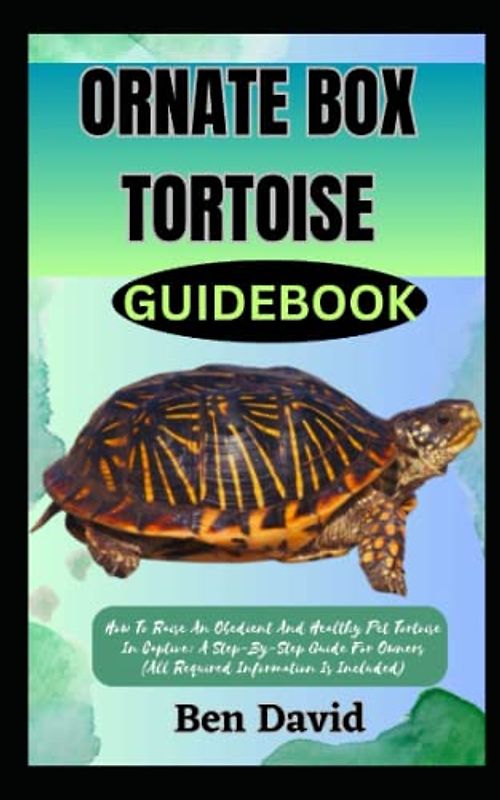 ORNATE BOX TORTOISE GUIDEBOOK: How To Raise An Obedient And Healthy Pet Tortoise In Captive: A Step-By-Step Guide For Owners (All Required Information Is Included)