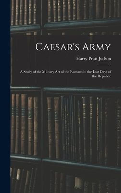 Caesar's Army; a Study of the Military art of the Romans in the Last Days of the Republic