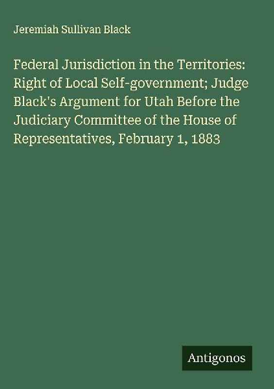 Federal Jurisdiction in the Territories: Right of Local Self-government; Judge Black's Argument for Utah Before the Judiciary Committee of the House of Representatives, February 1, 1883