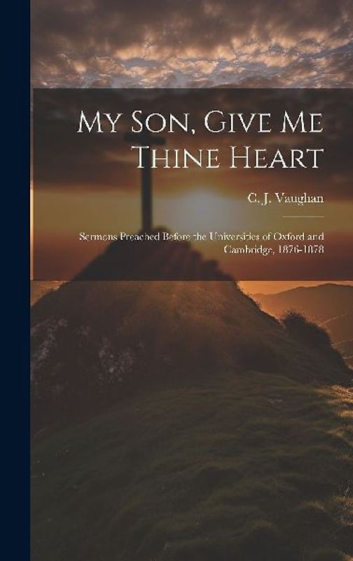 My son, Give me Thine Heart: Sermons Preached Before the Universities of Oxford and Cambridge, 1876-1878