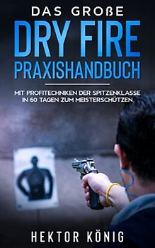 Das große Dry Fire Praxishandbuch: Mit Profitechniken der Spitzenklasse in 60 Tagen zum Meisterschützen