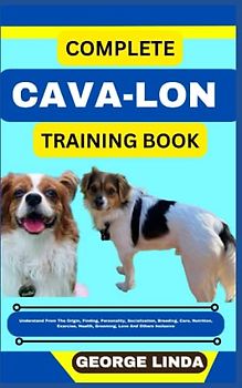 COMPLETE CAVA-LON TRAINING BOOK: Understand From The Origin, Finding, Personality, Socialization, Breeding, Care, Nutrition, Exercise, Health, Grooming, Love And Others Inclusive