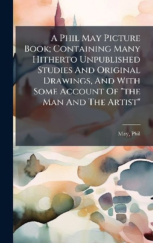 A Phil May Picture Book; Containing Many Hitherto Unpublished Studies And Original Drawings, And With Some Account Of "the Man And The Artist"