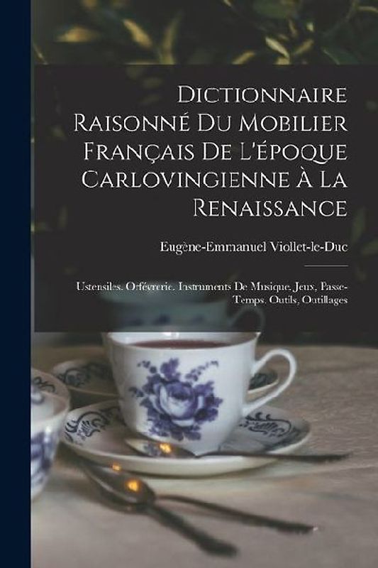 Dictionnaire Raisonné Du Mobilier Français De L'époque Carlovingienne À La Renaissance: Ustensiles. Orfévrerie. Instruments De Musique. Jeux, Passe-Te