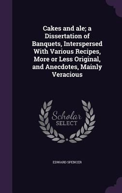 Cakes and ale; a Dissertation of Banquets, Interspersed With Various Recipes, More or Less Original, and Anecdotes, Mainly Veracious