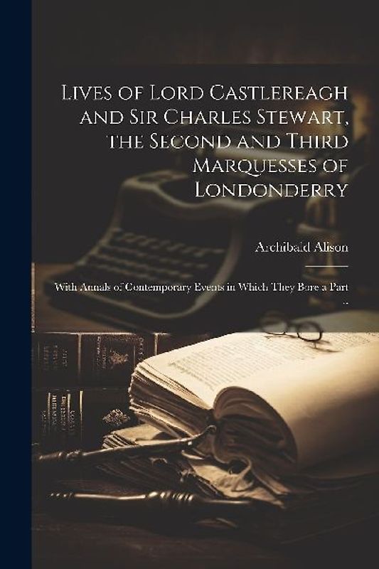 Lives of Lord Castlereagh and Sir Charles Stewart, the Second and Third Marquesses of Londonderry; With Annals of Contemporary Events in Which They Bo