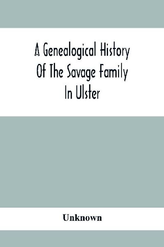 A Genealogical History Of The Savage Family In Ulster; Being A Revision And Enlargement Of Certain Chapters Of "The Savages Of The Ards,"