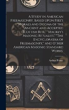 A Study in American Freemasonry, Based Upon Pike's "Morals and Dogma of the Ancient and Accepted Scottish Rite," "Mackey's Masonic Ritualist," "The Encyclopædia of Freemasonry," and Other American Masonic Standard Works;