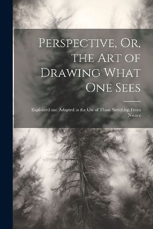 Perspective, Or, the Art of Drawing What One Sees: Explained and Adapted to the Use of Those Sketching From Nature