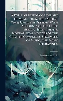 A Popular History of the art of Music, From the Earliest Times Until the Present. With Accounts of the Chief Musical Instruments, Biographical Notices of the Greater Composers, Specimens of Music, and Many Engravings