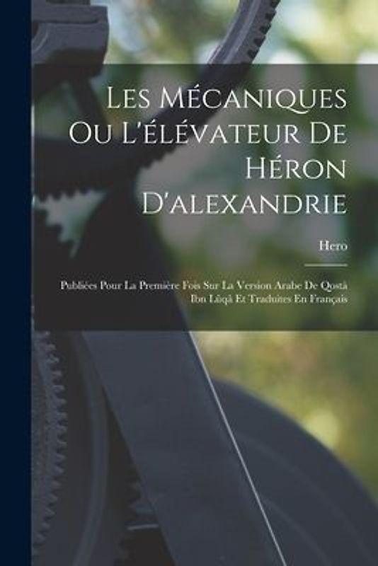 Les Mécaniques Ou L'élévateur De Héron D'alexandrie: Publiées Pour La Première Fois Sur La Version Arabe De Qostà Ibn Lûqâ Et Traduites En Français