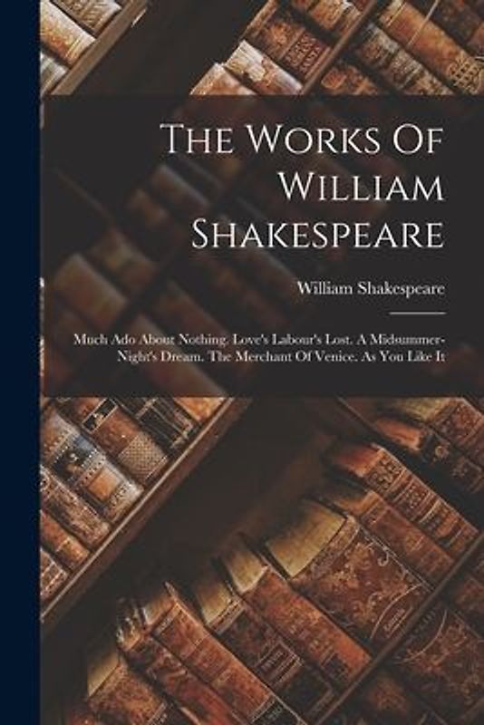The Works Of William Shakespeare: Much Ado About Nothing. Love's Labour's Lost. A Midsummer-night's Dream. The Merchant Of Venice. As You Like It