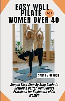 EASY WALL PILATE FOR WOMEN OVER 40: Simple Easy Step By Step Guide to Getting a Better Wall Pilates Exercises for Beginners older Women