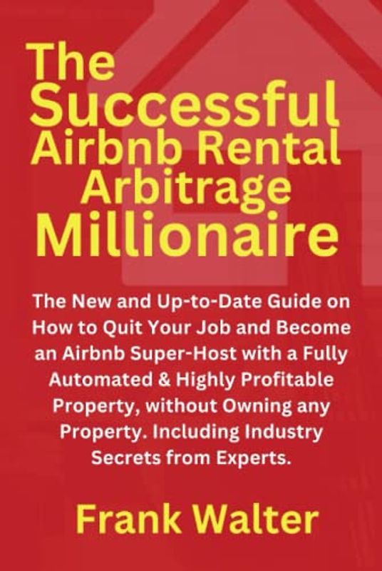 The Successful Airbnb Rental Arbitrage Millionaire: The New and Up-to-Date Guide on How to Quit Your Job and Become an Airbnb Super-Host, Even Without Owning any Property