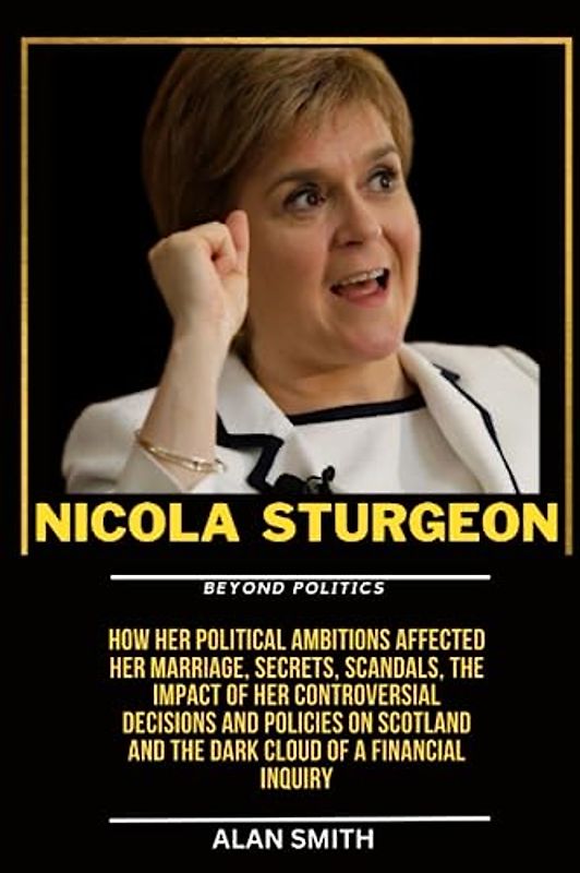 NICOLAS STURGEON : Beyond Politics: How her political Ambitions affected her Marriage, Secrets, Scandals, The impact of Her controversial decisions ... and the Dark Cloud of a Financial Inquiry