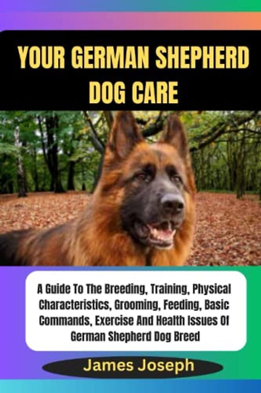 YOUR GERMAN SHEPHERD dog care: A Guide To The Breeding, Training, Physical Characteristics, Grooming, Feeding, Basic Commands, Exercise And Health Issues Of German Shepherd Dog Breed
