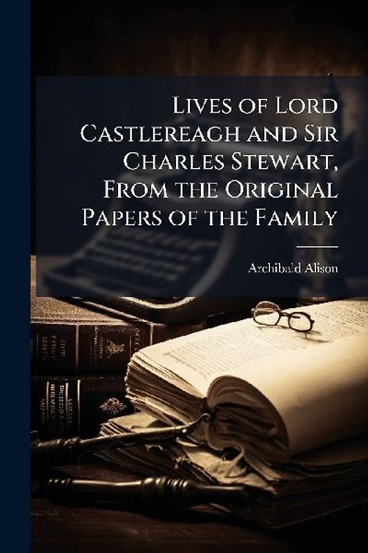 Lives of Lord Castlereagh and Sir Charles Stewart, From the Original Papers of the Family