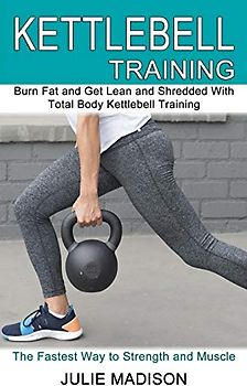 Kettlebell Training: Burn Fat and Get Lean and Shredded With Total Body Kettlebell Training (The Fastest Way to Strength and Muscle)