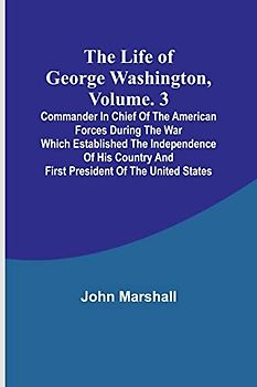 The Life of George Washington, Volume. 3: Commander in Chief of the American Forces During the War which Established the Independence of his Country and First President of the United States