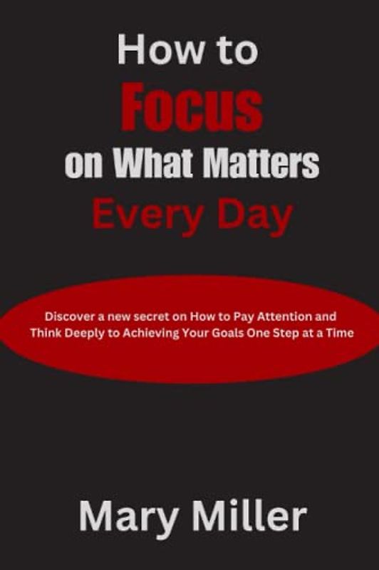 How to Focus on What Matters Every Day: Discover a new secret on How to Pay Attention and Think Deeply to Achieving Your Goals One Step at a Time