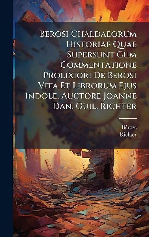 Berosi Chaldaeorum Historiae Quae Supersunt Cum Commentatione Prolixiori De Berosi Vita Et Librorum Ejus Indole, Auctore Joanne Dan. Guil. Richter