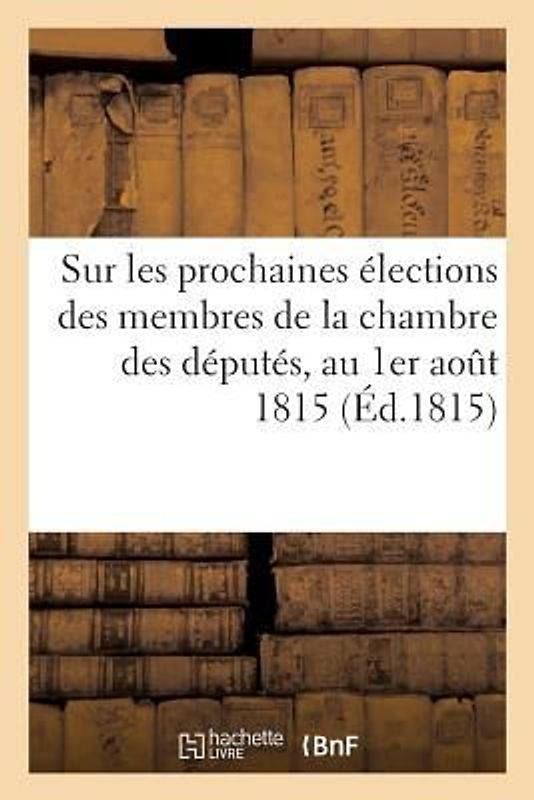 Sur Les Prochaines Élections Des Membres de la Chambre Des Députés, Au 1er Août 1815: . Seconde Édition