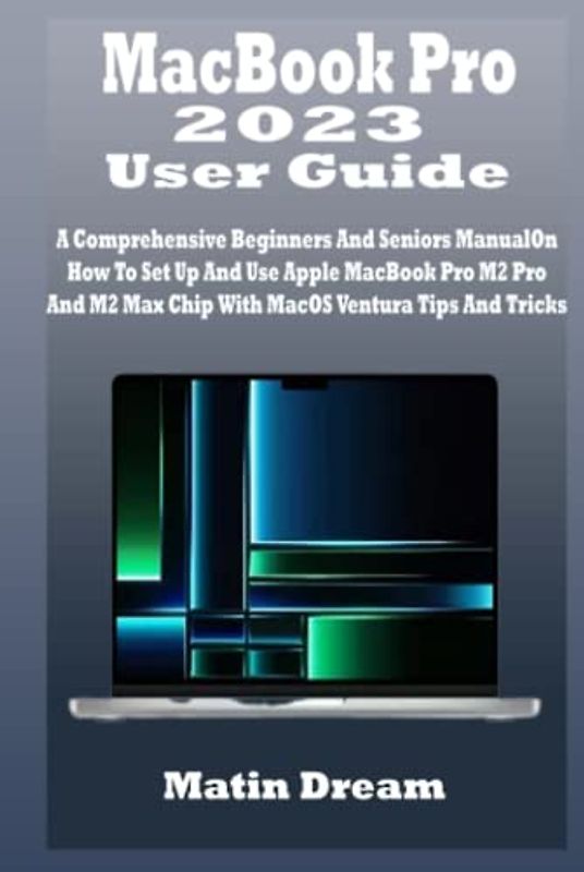 MacBook Pro 2023 User Guide: A Comprehensive Beginners And Seniors Manual On How To Set Up And Use Apple MacBook Pro M2 Pro And M2 Max Chip With MacOS Ventura Tips And Tricks