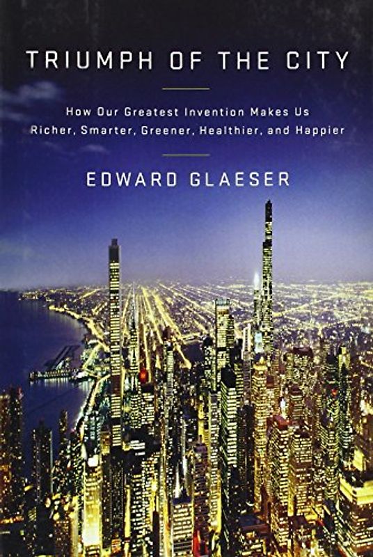 Triumph of the City: How Our Greatest Invention Makes Us Richer, Smarter, Greener, Healthier, and Happier - Edward Glaeser