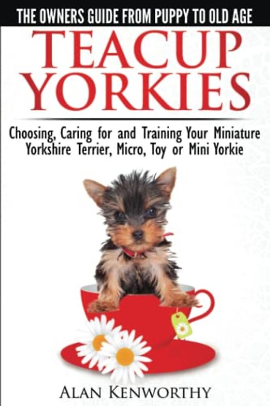 Teacup Yorkies - The Complete Owners Guide. Choosing, Caring for and Training Your Miniature Yorkshire Terrier, Micro, Toy or Mini Yorkie.