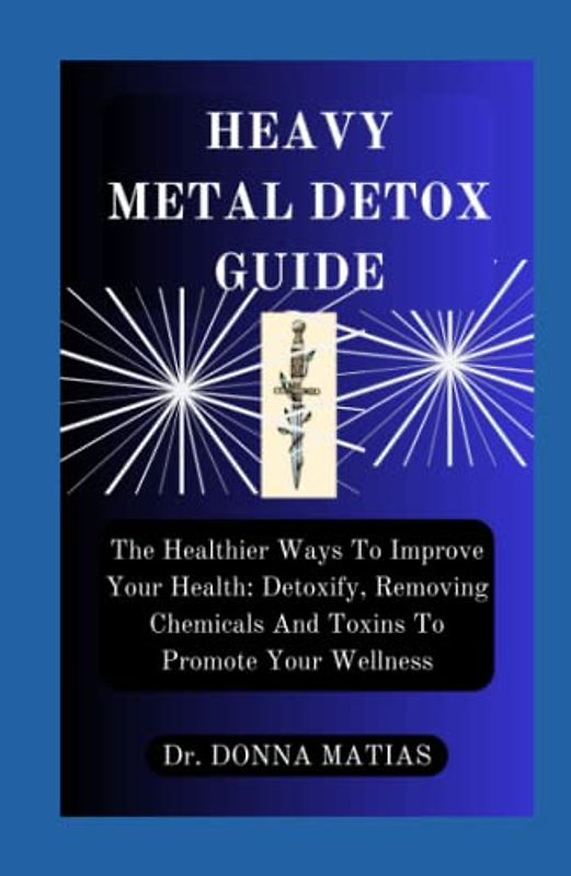 HEAVY METAL DETOX GUIDE: The Healthier Ways To Improve Your Health: Detoxify, Removing Chemicals And Toxins To Promote Your Wellness