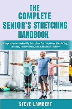 THE COMPLETE SENIOR’S STRETCHING HANDBOOK: Simple Senior-Friendly Exercises for Improved Flexibility, Posture, Relieve Pain, and Enhance Mobility