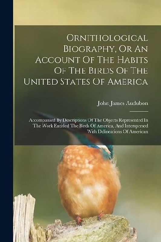 Ornithological Biography, Or An Account Of The Habits Of The Birds Of The United States Of America: Accompanied By Descriptions Of The Objects Represe