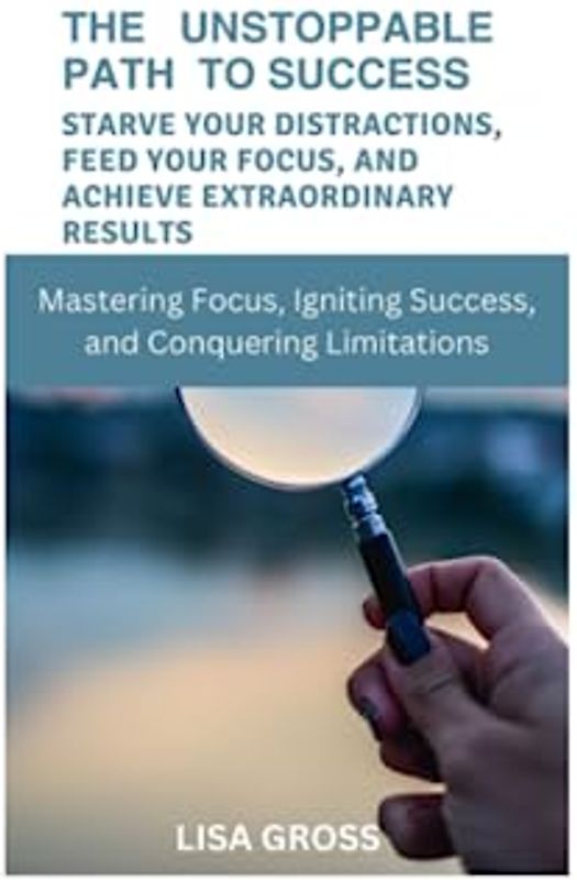 THE UNSTOPPABLE PATH TO SUCCESS: STARVE YOUR DISTRACTIONS, FEED YOUR FOCUS, AND ACHIEVE EXTRAORDINARY RESULTS: Mastering Focus, Igniting Success, and Conquering Limitations