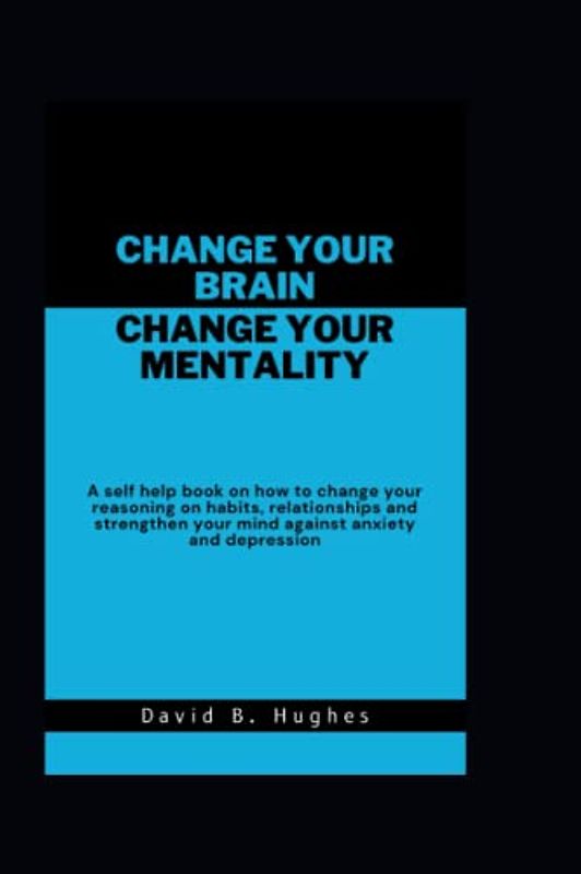 Change your Brain Change your Mentality: A self help book on how to change your reasoning on habits, relationships and strengthen your mind against anxiety and depression