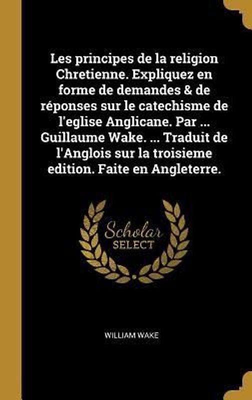 Les principes de la religion Chretienne. Expliquez en forme de demandes & de réponses sur le catechisme de l'eglise Anglicane. Par ... Guillaume Wake. ... Traduit de l'Anglois sur la troisieme edition. Faite en Angleterre.