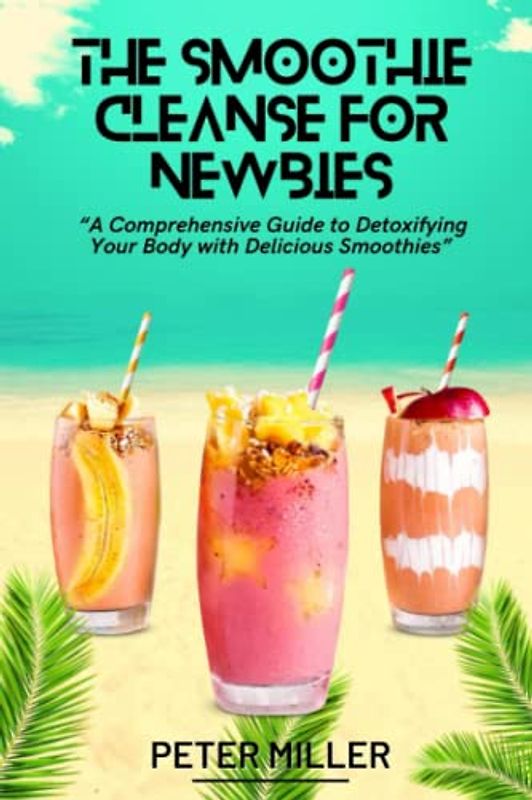 The Smoothie Cleanse for Newbies: A Comprehensive Guide to Detoxifying Your Body with Delicious Smoothies