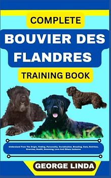 COMPLETE BOUVIER DES FLANDRES TRAINING BOOK: Understand From The Origin, Finding, Personality, Socialization, Breeding, Care, Nutrition, Exercise, Health, Grooming, Love And Others Inclusive
