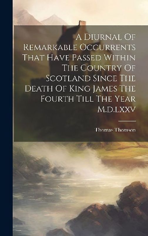 A Diurnal Of Remarkable Occurrents That Have Passed Within The Country Of Scotland Since The Death Of King James The Fourth Till The Year M.d.lxxv