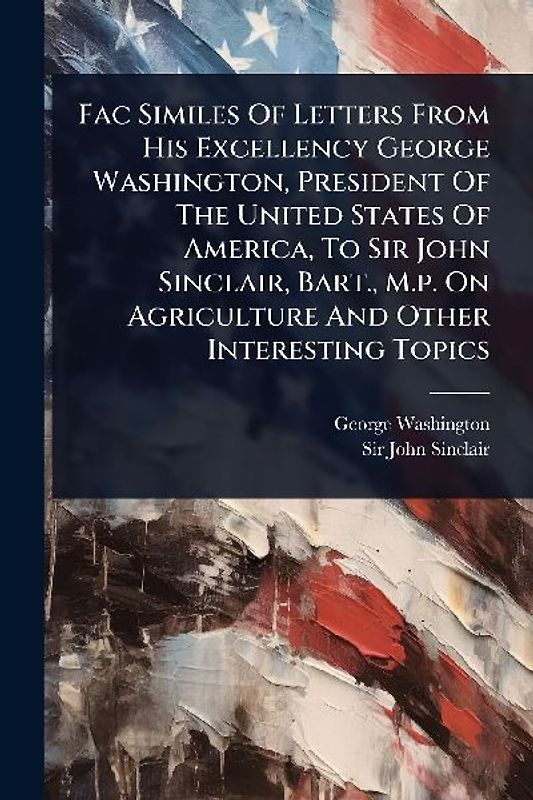 Fac Similes Of Letters From His Excellency George Washington, President Of The United States Of America, To Sir John Sinclair, Bart., M.p. On Agriculture And Other Interesting Topics