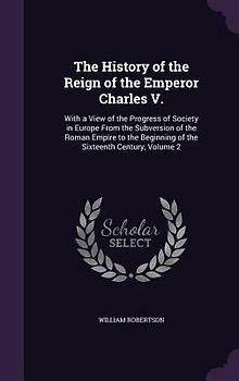 The History of the Reign of the Emperor Charles V.: With a View of the Progress of Society in Europe From the Subversion of the Roman Empire to the Be