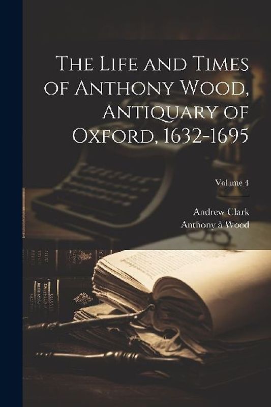 The Life and Times of Anthony Wood, Antiquary of Oxford, 1632-1695; Volume 4