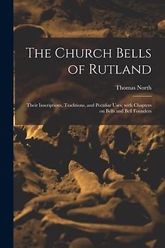 The Church Bells of Rutland: Their Inscriptions, Traditions, and Peculiar Uses; With Chapters on Bells and Bell Founders