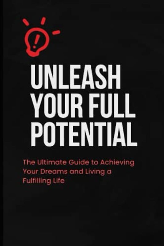 Unleash Your Full Potential: The Ultimate Guide to Achieving Your Dreams and Living a Fulfilling Life