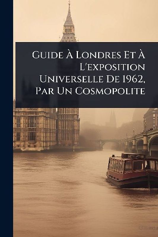 Guide Ã Londres Et Ã L'exposition Universelle De 1962, Par Un Cosmopolite