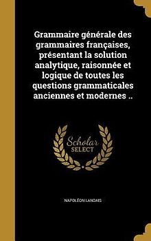 Grammaire générale des grammaires françaises, présentant la solution analytique, raisonnée et logique de toutes les questions grammaticales anciennes et modernes ..