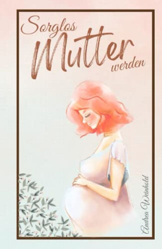 Sorglos Mutter werden: Alles Wichtige für eine gesunde Schwangerschaft - Begleitender Schwangerschaftsratgeber von der Empfängnis bis zum ersten Babyjahr