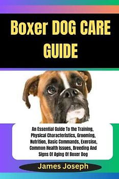 Boxer DOG CARE GUIDE: An Essential Guide To the Training, Physical Characteristics, Grooming, Nutrition, Basic Commands, Exercise, Common Health Issues, Breeding And Signs Of Aging Of Boxer Dog